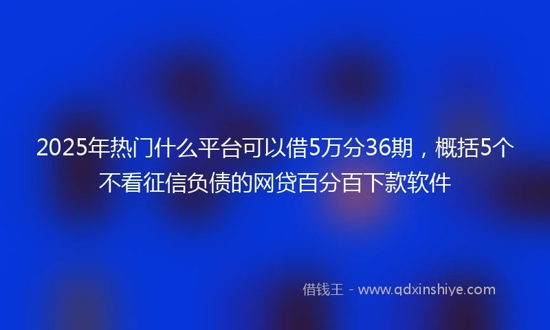 2025年热门什么平台可以借5万分36期，概括5个不看征信负债的网贷百分百下款软件