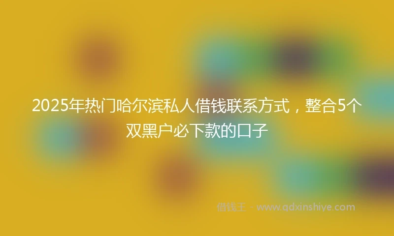 2025年热门哈尔滨私人借钱联系方式，整合5个双黑户必下款的口子