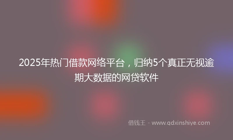 2025年热门借款网络平台，归纳5个真正无视逾期大数据的网贷软件