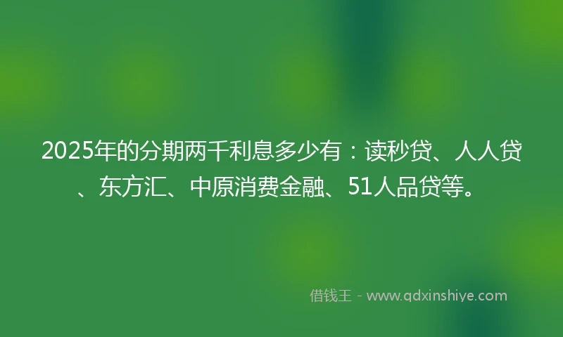 2025年的分期两千利息多少有：读秒贷、人人贷、东方汇、中原消费金融、51人品贷等。