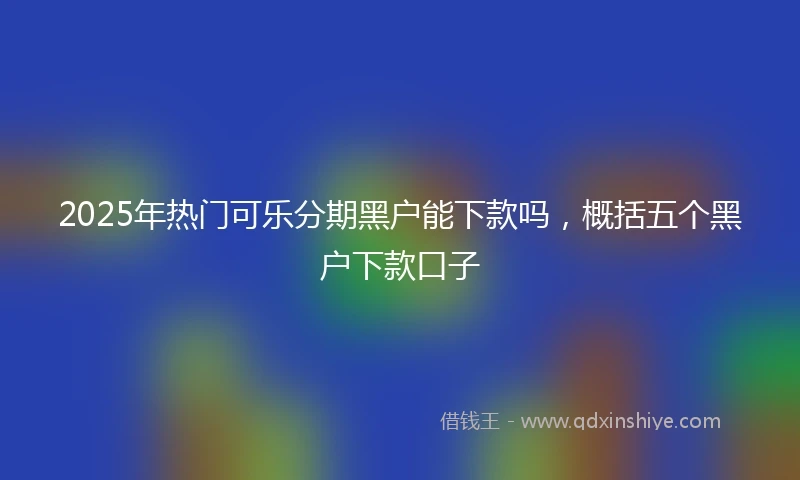2025年热门可乐分期黑户能下款吗，概括五个黑户下款口子