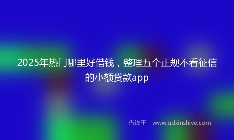 2025年热门哪里好借钱，整理五个正规不看征信的小额贷款app