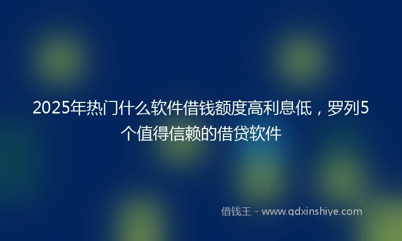 2025年热门什么软件借钱额度高利息低，罗列5个值得信赖的借贷软件