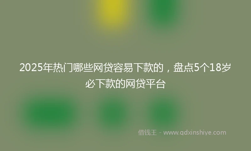 2025年热门哪些网贷容易下款的，盘点5个18岁必下款的网贷平台