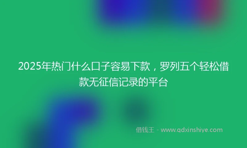 2025年热门什么口子容易下款,罗列五个轻松借款无征信记录的平台