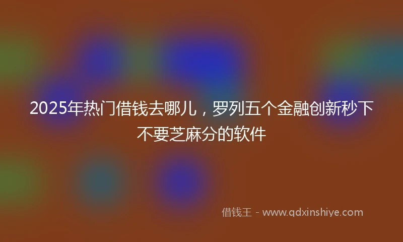 2025年热门借钱去哪儿，罗列五个金融创新秒下不要芝麻分的软件