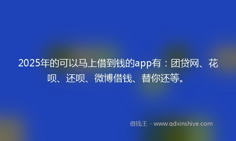 2025年的可以马上借到钱的app有：团贷网、花呗、还呗、微博借钱、替你还等。
