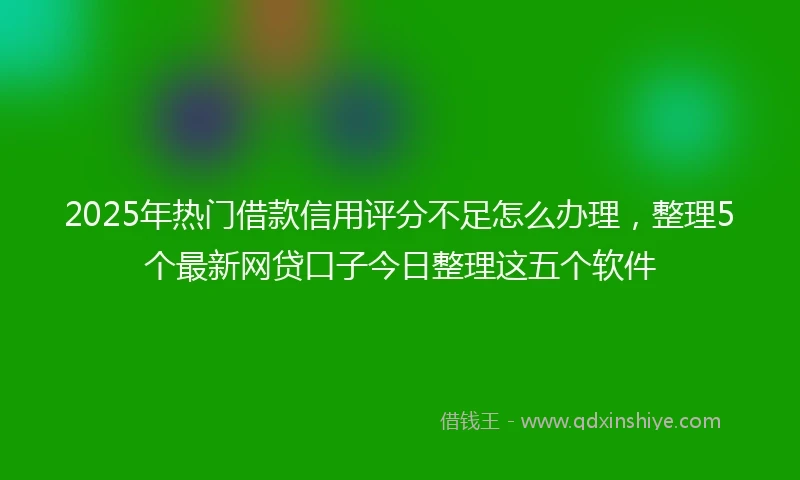 2025年热门借款信用评分不足怎么办理，整理5个最新网贷口子今日整理这五个软件