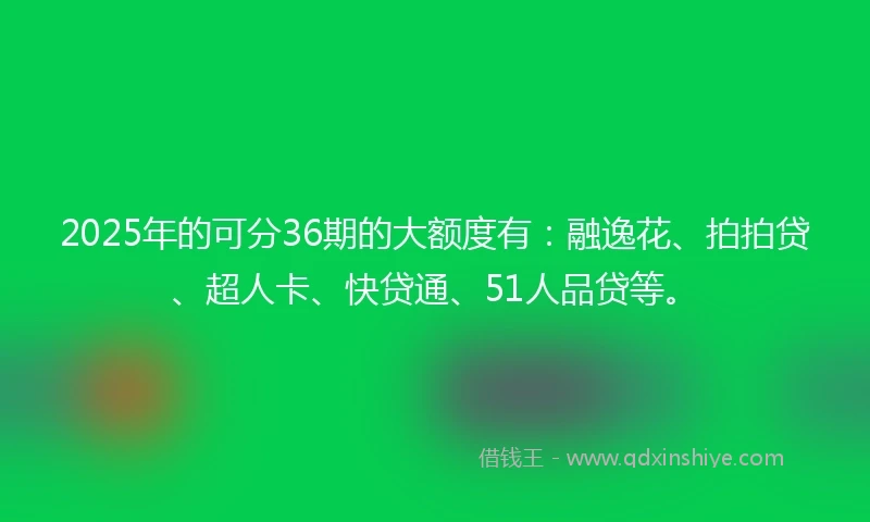 2025年的可分36期的大额度有：融逸花、拍拍贷、超人卡、快贷通、51人品贷等。