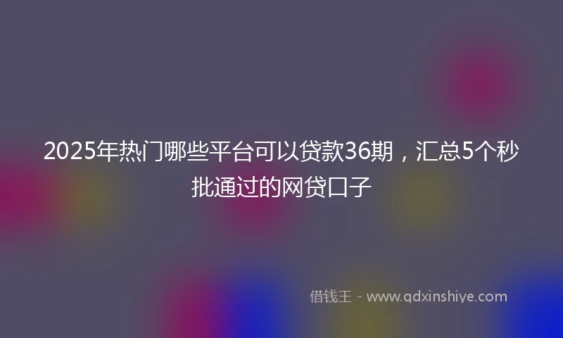 2025年热门哪些平台可以贷款36期，汇总5个秒批通过的网贷口子