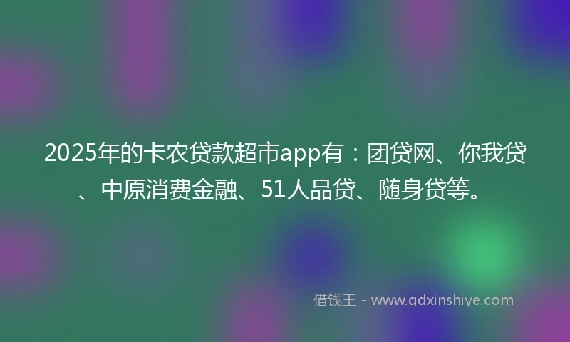 2025年的卡农贷款超市app有：团贷网、你我贷、中原消费金融、51人品贷、随身贷等。