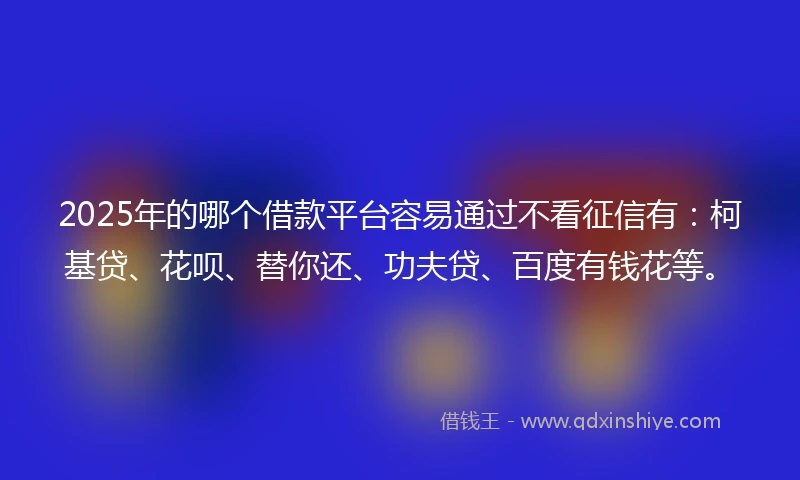 2025年的哪个借款平台容易通过不看征信有：柯基贷、花呗、替你还、功夫贷、百度有钱花等。