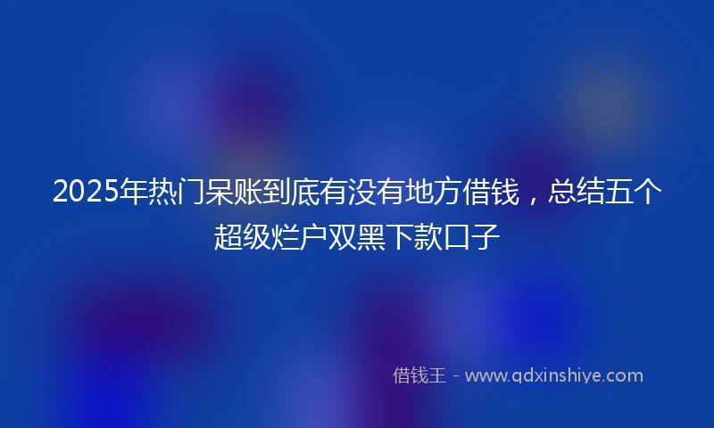 2025年热门呆账到底有没有地方借钱，总结五个超级烂户双黑下款口子