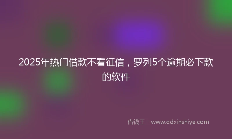 2025年热门借款不看征信，罗列5个逾期必下款的软件