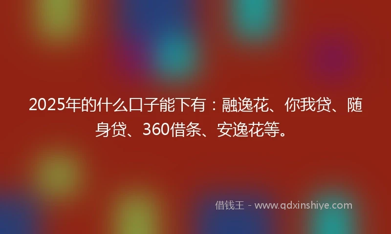 2025年的什么口子能下有：融逸花、你我贷、随身贷、360借条、安逸花等。