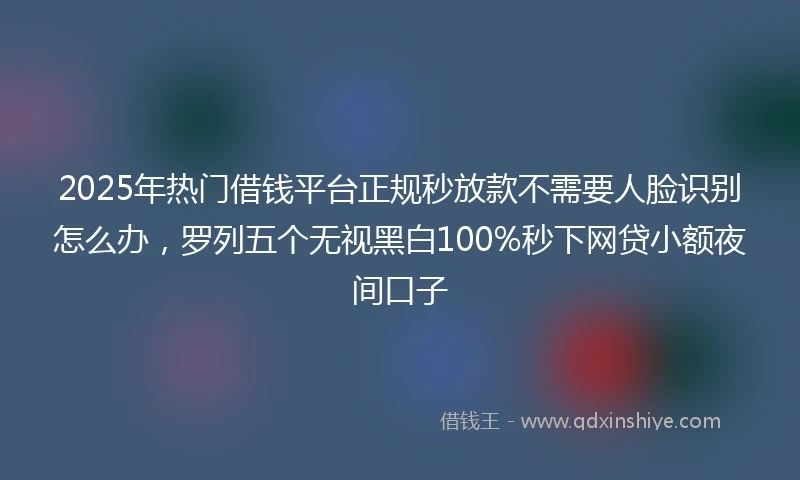 2025年热门借钱平台正规秒放款不需要人脸识别怎么办，罗列五个无视黑白100%秒下网贷小额夜间口子