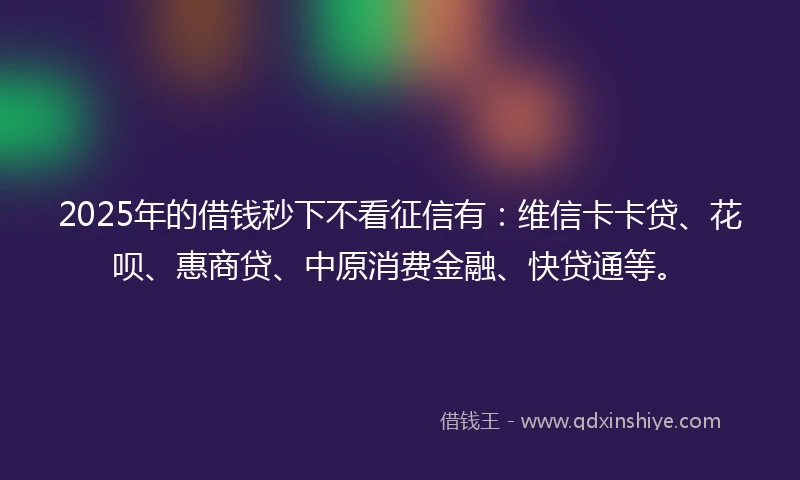 2025年的借钱秒下不看征信有：维信卡卡贷、花呗、惠商贷、中原消费金融、快贷通等。