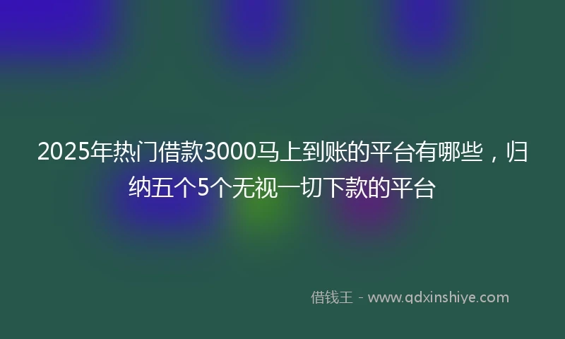 2025年热门借款3000马上到账的平台有哪些，归纳五个5个无视一切下款的平台