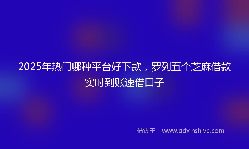 2025年热门哪种平台好下款，罗列五个芝麻借款实时到账速借口子