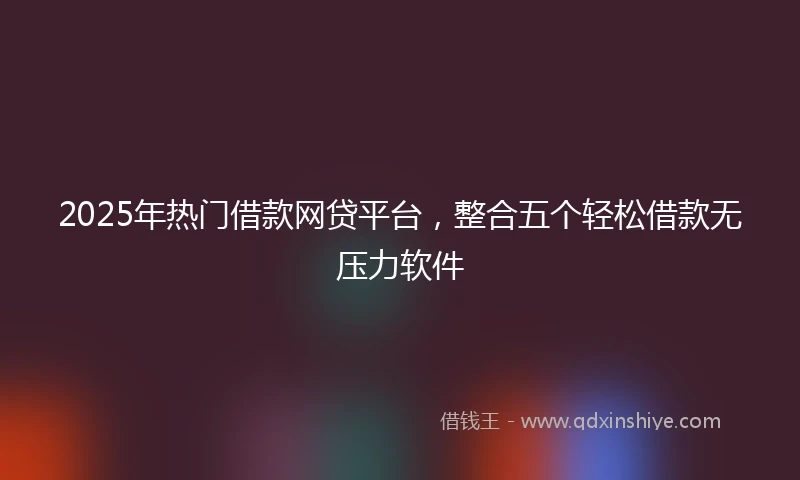 2025年热门借款网贷平台，整合五个轻松借款无压力软件