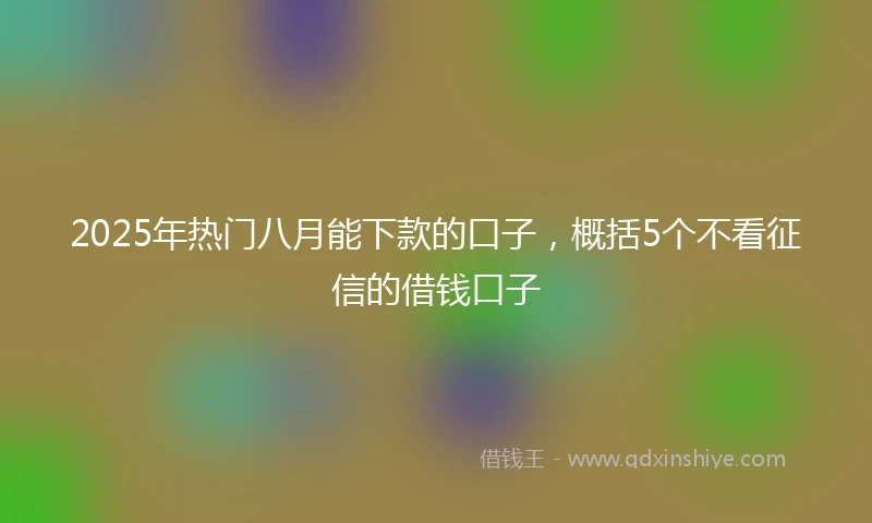 2025年热门八月能下款的口子,概括5个不看征信的借钱口子