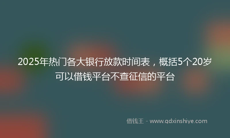 2025年热门各大银行放款时间表，概括5个20岁可以借钱平台不查征信的平台