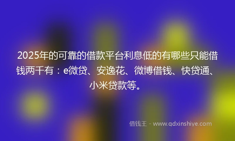 2025年的可靠的借款平台利息低的有哪些只能借钱两千有：e微贷、安逸花、微博借钱、快贷通、小米贷款等。