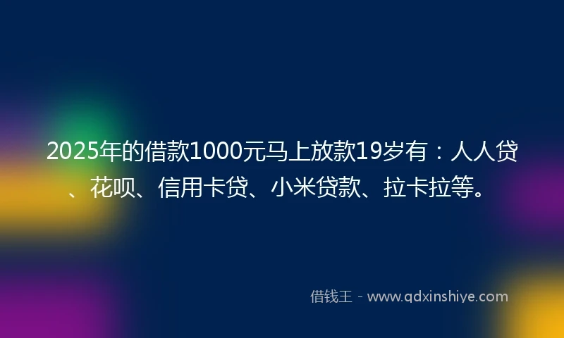 2025年的借款1000元马上放款19岁有：人人贷、花呗、信用卡贷、小米贷款、拉卡拉等。
