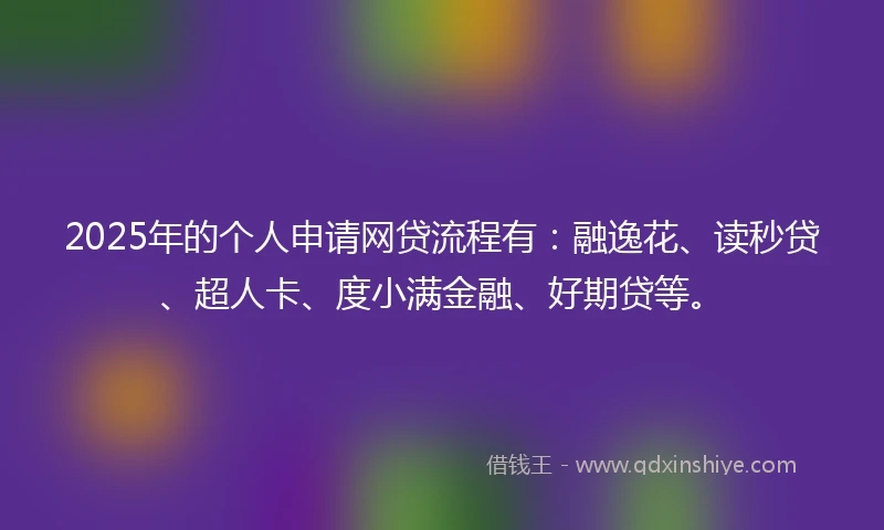 2025年的个人申请网贷流程有：融逸花、读秒贷、超人卡、度小满金融、好期贷等。