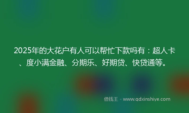 2025年的大花户有人可以帮忙下款吗有：超人卡、度小满金融、分期乐、好期贷、快贷通等。