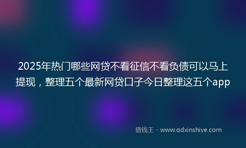 2025年热门哪些网贷不看征信不看负债可以马上提现，整理五个最新网贷口子今日整理这五个app
