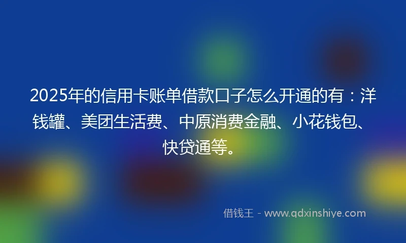 2025年的信用卡账单借款口子怎么开通的有：洋钱罐、美团生活费、中原消费金融、小花钱包、快贷通等。