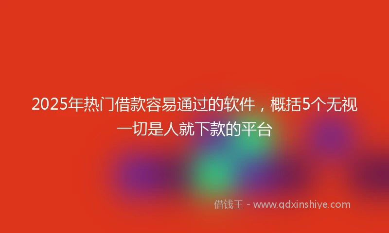 2025年热门借款容易通过的软件，概括5个无视一切是人就下款的平台