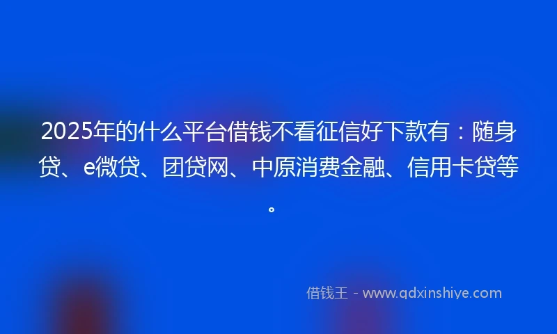 2025年的什么平台借钱不看征信好下款有：随身贷、e微贷、团贷网、中原消费金融、信用卡贷等。