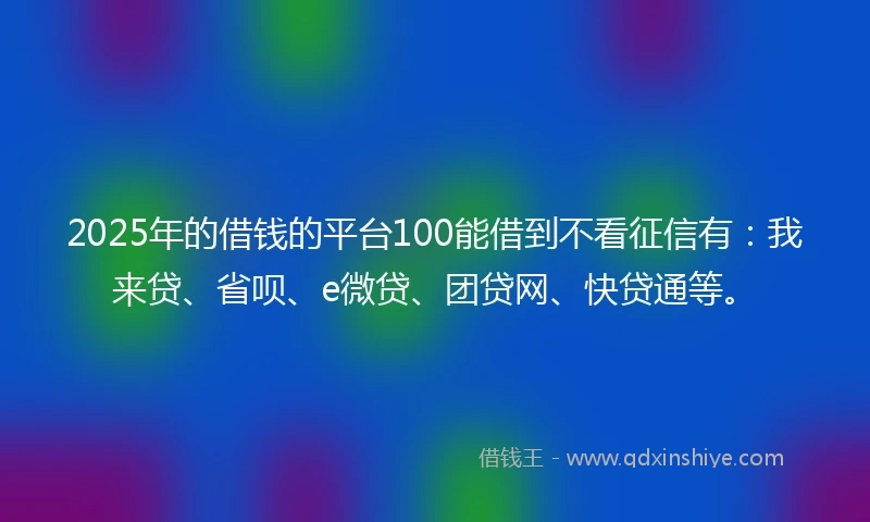 2025年的借钱的平台100能借到不看征信有：我来贷、省呗、e微贷、团贷网、快贷通等。