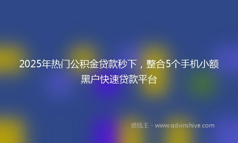 2025年热门公积金贷款秒下，整合5个手机小额黑户快速贷款平台