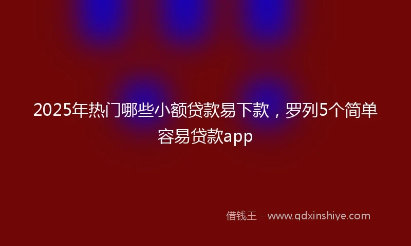 2025年热门哪些小额贷款易下款，罗列5个简单容易贷款app