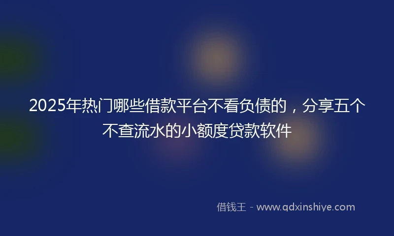 2025年热门哪些借款平台不看负债的，分享五个不查流水的小额度贷款软件