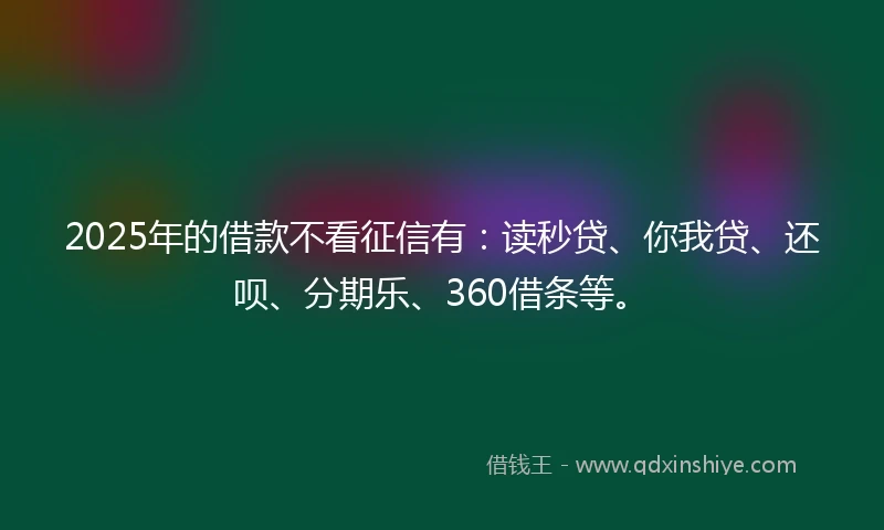 2025年的借款不看征信有：读秒贷、你我贷、还呗、分期乐、360借条等。