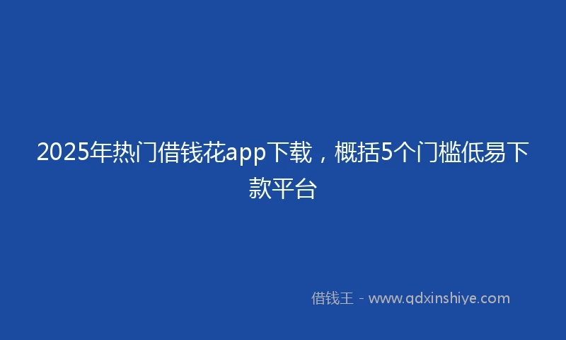 2025年热门借钱花app下载，概括5个门槛低易下款平台