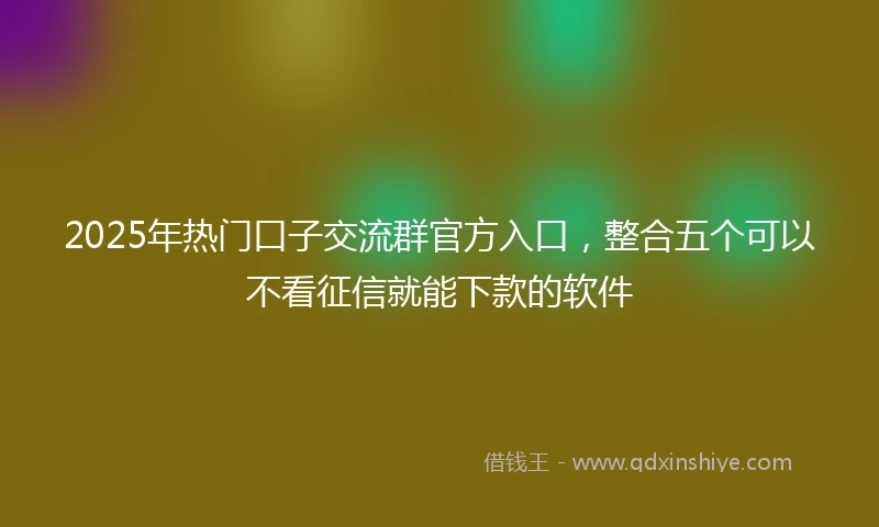 2025年热门口子交流群官方入口,整合五个可以不看征信就能下款的软件