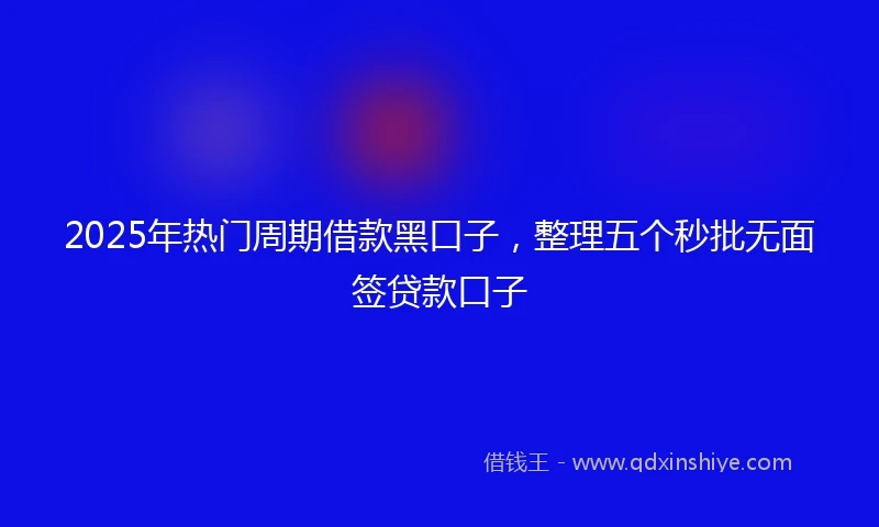 2025年热门周期借款黑口子，整理五个秒批无面签贷款口子