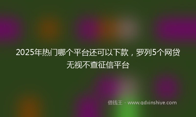 2025年热门哪个平台还可以下款，罗列5个网贷无视不查征信平台