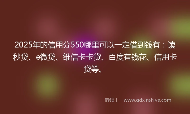 2025年的信用分550哪里可以一定借到钱有：读秒贷、e微贷、维信卡卡贷、百度有钱花、信用卡贷等。
