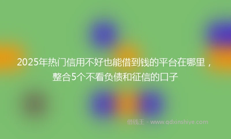 2025年热门信用不好也能借到钱的平台在哪里,整合5个不看负债和征信的口子