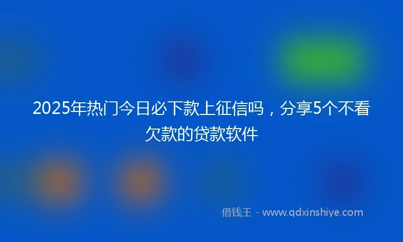 2025年热门今日必下款上征信吗，分享5个不看欠款的贷款软件