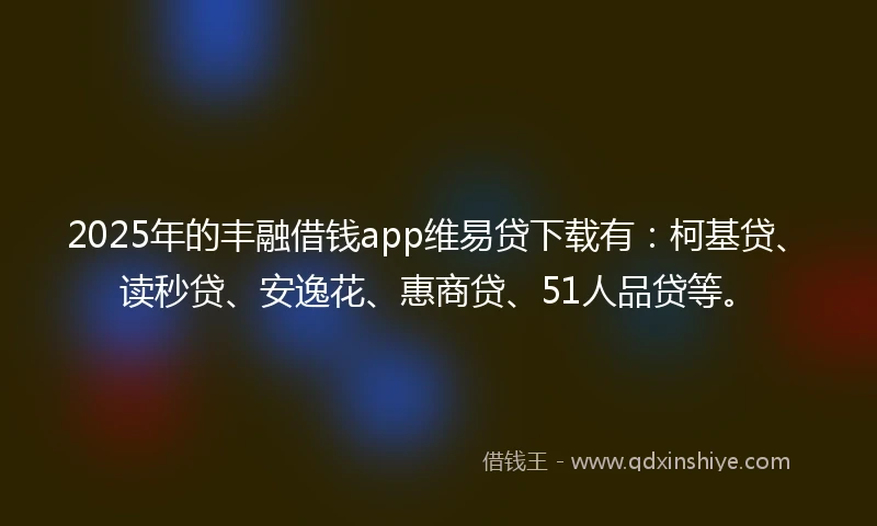 2025年的丰融借钱app维易贷下载有：柯基贷、读秒贷、安逸花、惠商贷、51人品贷等。