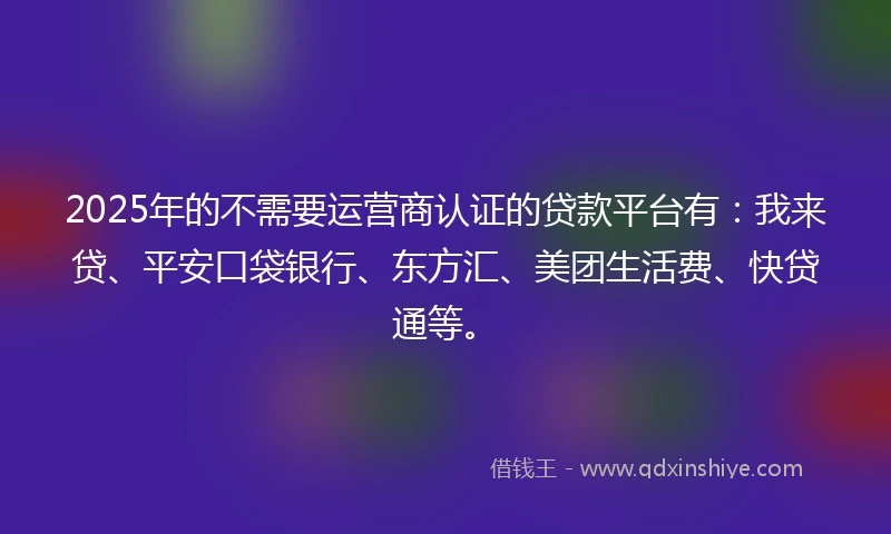 2025年的不需要运营商认证的贷款平台有：我来贷、平安口袋银行、东方汇、美团生活费、快贷通等。