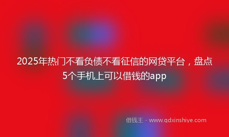 2025年热门不看负债不看征信的网贷平台，盘点5个手机上可以借钱的app