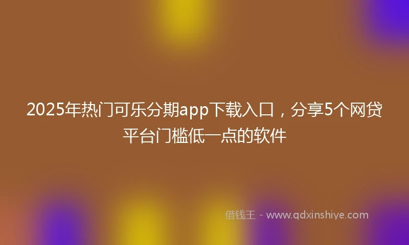 2025年热门可乐分期app下载入口，分享5个网贷平台门槛低一点的软件